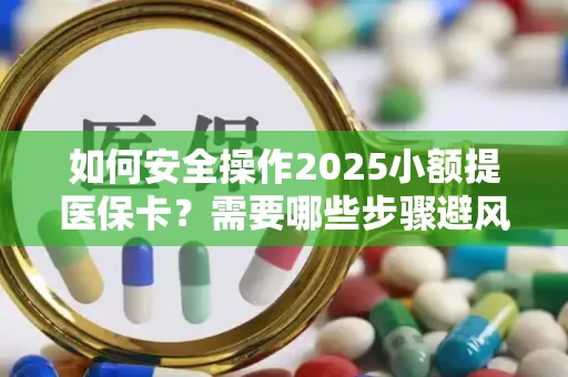 如何安全操作2025小额提医保卡？需要哪些步骤避风险？